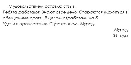  С удовольствием оставлю отзыв.
Ребята работают. Знают свое дело. Стараются уложиться в обещанные сроки. В целом отработали на 5. Удачи и процветания, С уважением, Мурад.
Мурад
34 года