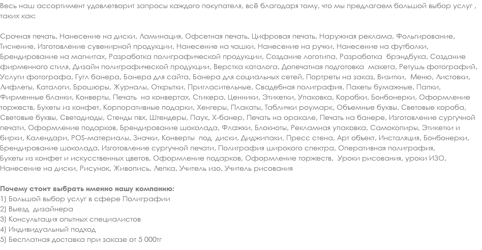Весь наш ассортимент удовлетворит запросы каждого покупателя, всё благодаря тому, что мы предлагаем большой выбор услуг , таких как: Срочная печать, Нанесение на диски, Ламинация, Офсетная печать, Цифровая печать, Наружная реклама, Фольгирование, Тиснение, Изготовление сувенирной продукции, Нанесение на чашки, Нанесение на ручки, Нанесение на футболки, Брендирование на магнитах, Разработка полиграфической продукции, Создание логотипа, Разработка брэндбука, Создание фирменного стиля, Дизайн полиграфической продукции, Верстка каталога, Допечатная подготовка макета, Ретушь фотографий, Услуги фотографа, Гугл банера, Банера для сайта, Банера для социальных сетей, Портреты на заказ, Визитки, Меню, Листовки, Лифлеты, Каталоги, Брошюры, Журналы, Открытки, Пригласительные, Свадебная полиграфия, Пакеты бумажные, Папки, Фирменные бланки, Конверты, Печать на конвертах, Стикера, Ценники, Этикетки, Упаковка, Коробки, Бонбонерки, Оформление торжеств, Букеты из конфет, Корпоративные подарки, Хенгеры, Плакаты, Таблички роумарк, Объемные буквы, Световые короба, Световые буквы, Светодиоды, Стенды пвх, Штендеры, Паук, Х-банер, Печать на оракале, Печать на банере, Изготовление сургучной печати, Оформление подарков, Брендирование шоколада, Флажки, Блокноты, Рекламная упаковка, Самокопиры, Этикетки и бирки, Календари, POS-материалы, Значки, Конверты под диски, Диджипаки, Пресс стена, Арт объект, Инсталяция, Бонбонерки, Брендирование шоколада, Изготовление сургучной печати, Полиграфия широкого спектра, Оперативная полиграфия, Букеты из конфет и искусственных цветов, Оформление подарков, Оформление торжеств, Уроки рисования, уроки ИЗО, Нанесение на диски, Рисунок, Живопись, Лепка, Учитель изо, Учитель рисования Почему стоит выбрать именно нашу компанию: 1) Большой выбор услуг в сфере Полиграфии
2) Выезд дизайнера
3) Консультация опытных специалистов
4) Индивидуальный подход
5) Бесплатная доставка при заказе от 5 000тг