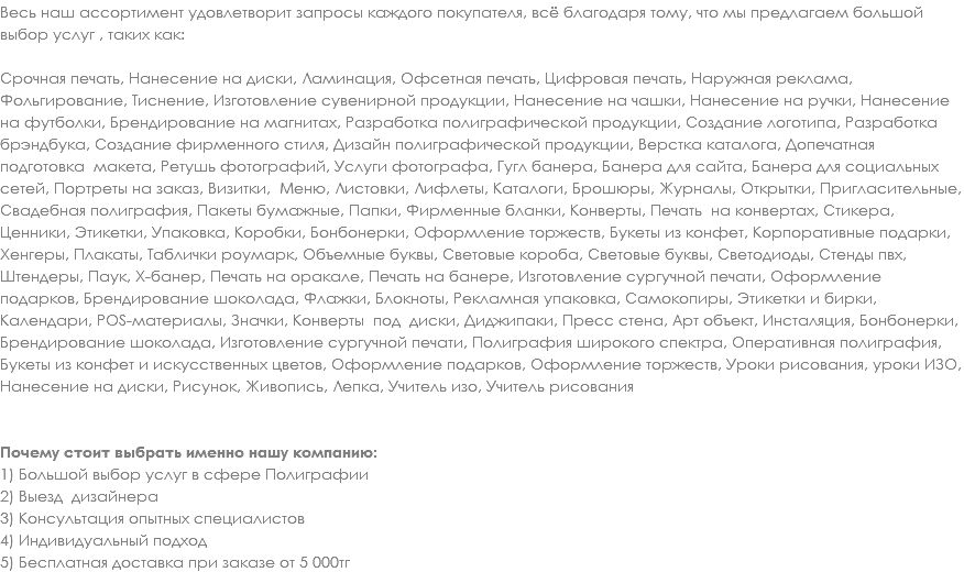 Весь наш ассортимент удовлетворит запросы каждого покупателя, всё благодаря тому, что мы предлагаем большой выбор услуг , таких как: Срочная печать, Нанесение на диски, Ламинация, Офсетная печать, Цифровая печать, Наружная реклама, Фольгирование, Тиснение, Изготовление сувенирной продукции, Нанесение на чашки, Нанесение на ручки, Нанесение на футболки, Брендирование на магнитах, Разработка полиграфической продукции, Создание логотипа, Разработка брэндбука, Создание фирменного стиля, Дизайн полиграфической продукции, Верстка каталога, Допечатная подготовка макета, Ретушь фотографий, Услуги фотографа, Гугл банера, Банера для сайта, Банера для социальных сетей, Портреты на заказ, Визитки, Меню, Листовки, Лифлеты, Каталоги, Брошюры, Журналы, Открытки, Пригласительные, Свадебная полиграфия, Пакеты бумажные, Папки, Фирменные бланки, Конверты, Печать на конвертах, Стикера, Ценники, Этикетки, Упаковка, Коробки, Бонбонерки, Оформление торжеств, Букеты из конфет, Корпоративные подарки, Хенгеры, Плакаты, Таблички роумарк, Объемные буквы, Световые короба, Световые буквы, Светодиоды, Стенды пвх, Штендеры, Паук, Х-банер, Печать на оракале, Печать на банере, Изготовление сургучной печати, Оформление подарков, Брендирование шоколада, Флажки, Блокноты, Рекламная упаковка, Самокопиры, Этикетки и бирки, Календари, POS-материалы, Значки, Конверты под диски, Диджипаки, Пресс стена, Арт объект, Инсталяция, Бонбонерки, Брендирование шоколада, Изготовление сургучной печати, Полиграфия широкого спектра, Оперативная полиграфия, Букеты из конфет и искусственных цветов, Оформление подарков, Оформление торжеств, Уроки рисования, уроки ИЗО, Нанесение на диски, Рисунок, Живопись, Лепка, Учитель изо, Учитель рисования Почему стоит выбрать именно нашу компанию: 1) Большой выбор услуг в сфере Полиграфии
2) Выезд дизайнера
3) Консультация опытных специалистов
4) Индивидуальный подход
5) Бесплатная доставка при заказе от 5 000тг
