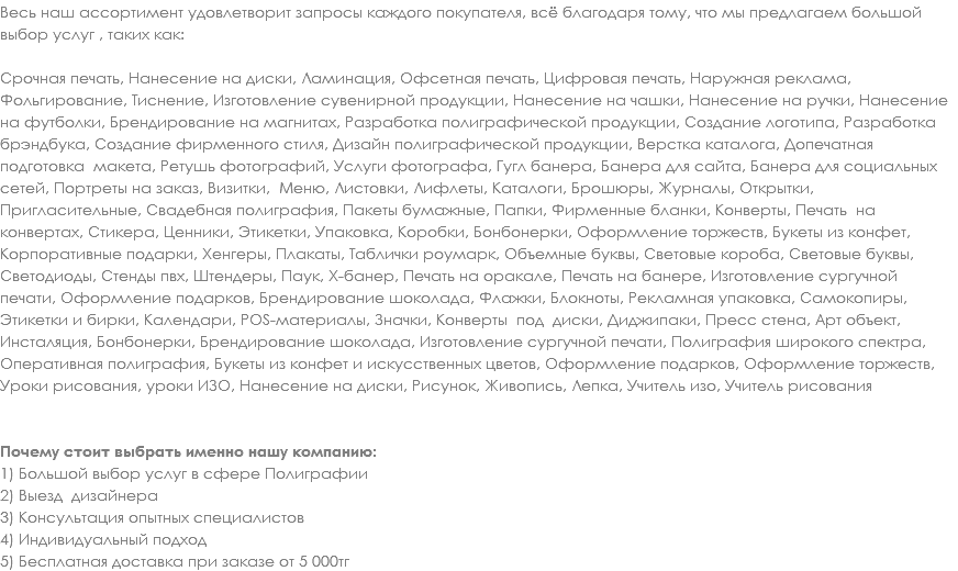Весь наш ассортимент удовлетворит запросы каждого покупателя, всё благодаря тому, что мы предлагаем большой выбор услуг , таких как: Срочная печать, Нанесение на диски, Ламинация, Офсетная печать, Цифровая печать, Наружная реклама, Фольгирование, Тиснение, Изготовление сувенирной продукции, Нанесение на чашки, Нанесение на ручки, Нанесение на футболки, Брендирование на магнитах, Разработка полиграфической продукции, Создание логотипа, Разработка брэндбука, Создание фирменного стиля, Дизайн полиграфической продукции, Верстка каталога, Допечатная подготовка макета, Ретушь фотографий, Услуги фотографа, Гугл банера, Банера для сайта, Банера для социальных сетей, Портреты на заказ, Визитки, Меню, Листовки, Лифлеты, Каталоги, Брошюры, Журналы, Открытки, Пригласительные, Свадебная полиграфия, Пакеты бумажные, Папки, Фирменные бланки, Конверты, Печать на конвертах, Стикера, Ценники, Этикетки, Упаковка, Коробки, Бонбонерки, Оформление торжеств, Букеты из конфет, Корпоративные подарки, Хенгеры, Плакаты, Таблички роумарк, Объемные буквы, Световые короба, Световые буквы, Светодиоды, Стенды пвх, Штендеры, Паук, Х-банер, Печать на оракале, Печать на банере, Изготовление сургучной печати, Оформление подарков, Брендирование шоколада, Флажки, Блокноты, Рекламная упаковка, Самокопиры, Этикетки и бирки, Календари, POS-материалы, Значки, Конверты под диски, Диджипаки, Пресс стена, Арт объект, Инсталяция, Бонбонерки, Брендирование шоколада, Изготовление сургучной печати, Полиграфия широкого спектра, Оперативная полиграфия, Букеты из конфет и искусственных цветов, Оформление подарков, Оформление торжеств, Уроки рисования, уроки ИЗО, Нанесение на диски, Рисунок, Живопись, Лепка, Учитель изо, Учитель рисования Почему стоит выбрать именно нашу компанию: 1) Большой выбор услуг в сфере Полиграфии
2) Выезд дизайнера
3) Консультация опытных специалистов
4) Индивидуальный подход
5) Бесплатная доставка при заказе от 5 000тг