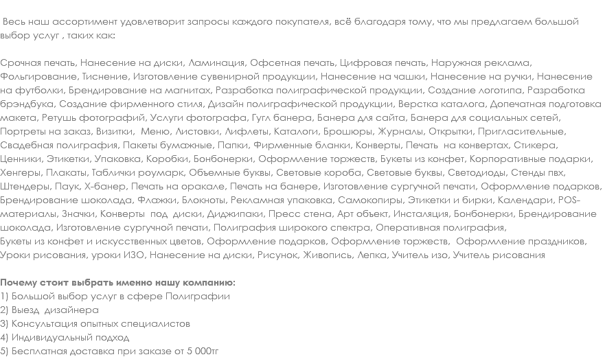  Весь наш ассортимент удовлетворит запросы каждого покупателя, всё благодаря тому, что мы предлагаем большой выбор услуг , таких как: Срочная печать, Нанесение на диски, Ламинация, Офсетная печать, Цифровая печать, Наружная реклама, Фольгирование, Тиснение, Изготовление сувенирной продукции, Нанесение на чашки, Нанесение на ручки, Нанесение на футболки, Брендирование на магнитах, Разработка полиграфической продукции, Создание логотипа, Разработка брэндбука, Создание фирменного стиля, Дизайн полиграфической продукции, Верстка каталога, Допечатная подготовка макета, Ретушь фотографий, Услуги фотографа, Гугл банера, Банера для сайта, Банера для социальных сетей, Портреты на заказ, Визитки, Меню, Листовки, Лифлеты, Каталоги, Брошюры, Журналы, Открытки, Пригласительные, Свадебная полиграфия, Пакеты бумажные, Папки, Фирменные бланки, Конверты, Печать на конвертах, Стикера, Ценники, Этикетки, Упаковка, Коробки, Бонбонерки, Оформление торжеств, Букеты из конфет, Корпоративные подарки, Хенгеры, Плакаты, Таблички роумарк, Объемные буквы, Световые короба, Световые буквы, Светодиоды, Стенды пвх, Штендеры, Паук, Х-банер, Печать на оракале, Печать на банере, Изготовление сургучной печати, Оформление подарков, Брендирование шоколада, Флажки, Блокноты, Рекламная упаковка, Самокопиры, Этикетки и бирки, Календари, POS-материалы, Значки, Конверты под диски, Диджипаки, Пресс стена, Арт объект, Инсталяция, Бонбонерки, Брендирование шоколада, Изготовление сургучной печати, Полиграфия широкого спектра, Оперативная полиграфия, Букеты из конфет и искусственных цветов, Оформление подарков, Оформление торжеств, Оформление праздников, Уроки рисования, уроки ИЗО, Нанесение на диски, Рисунок, Живопись, Лепка, Учитель изо, Учитель рисования Почему стоит выбрать именно нашу компанию: 1) Большой выбор услуг в сфере Полиграфии
2) Выезд дизайнера
3) Консультация опытных специалистов
4) Индивидуальный подход
5) Бесплатная доставка при заказе от 5 000тг