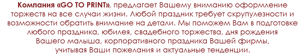Компания «GO TO PRINT», предлагает Вашему вниманию оформление торжеств на все случаи жизни. Любой праздник требует скрупулезности и возможности обратить внимание на детали. Мы поможем Вам в подготовке любого праздника, юбилея, свадебного торжества, дня рождения Вашего малыша, корпоративного праздника Вашей фирмы, учитывая Ваши пожелания и актуальные тенденции.
